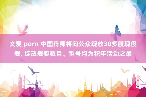 文爱 porn 中国舟师将向公众绽放30多艘现役舰， 绽放舰艇数目、型号均为积年活动之最