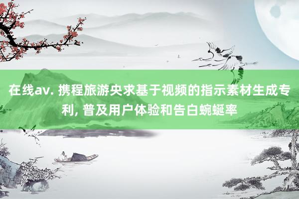 在线av. 携程旅游央求基于视频的指示素材生成专利， 普及用户体验和告白蜿蜒率