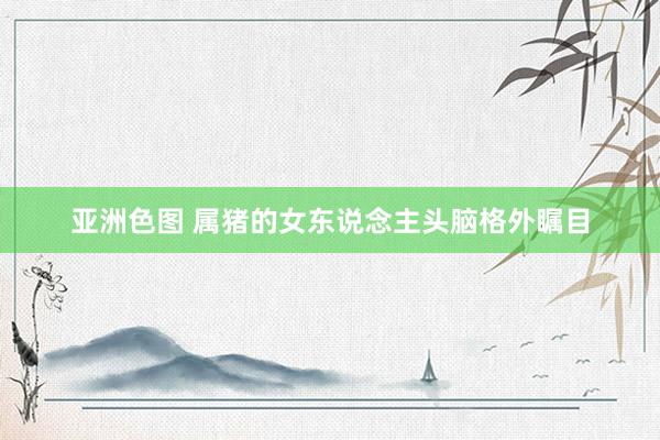 亚洲色图 属猪的女东说念主头脑格外瞩目