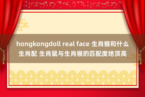hongkongdoll real face 生肖猴和什么生肖配 生肖鼠与生肖猴的匹配度绝顶高