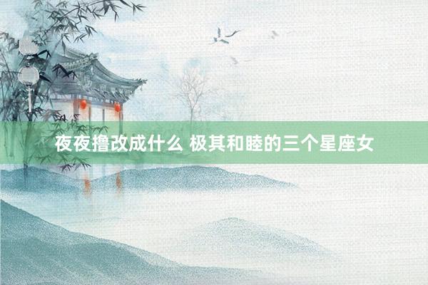 夜夜撸改成什么 极其和睦的三个星座女