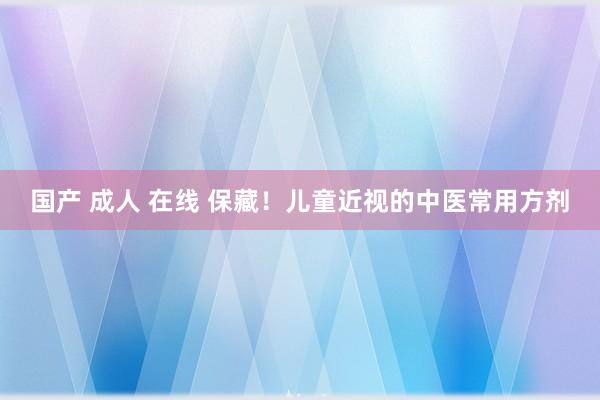 国产 成人 在线 保藏！儿童近视的中医常用方剂