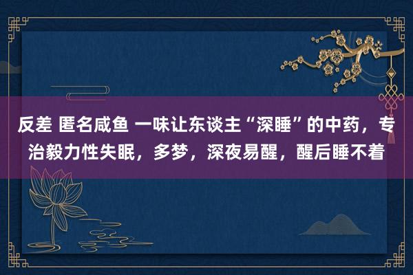 反差 匿名咸鱼 一味让东谈主“深睡”的中药，专治毅力性失眠，多梦，深夜易醒，醒后睡不着