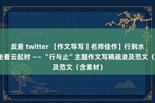 反差 twitter 【作文导写‖名师佳作】行到水穷处，坐看云起时 —— “行与止”主题作文写稿疏浚及范文（含素材）