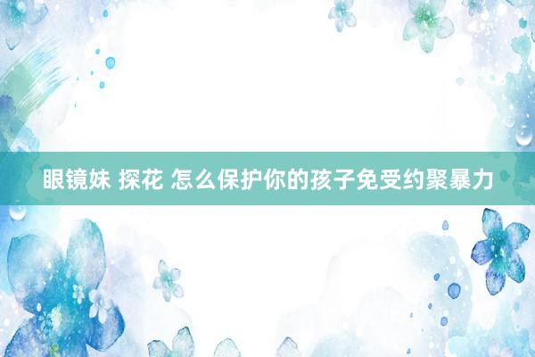 眼镜妹 探花 怎么保护你的孩子免受约聚暴力