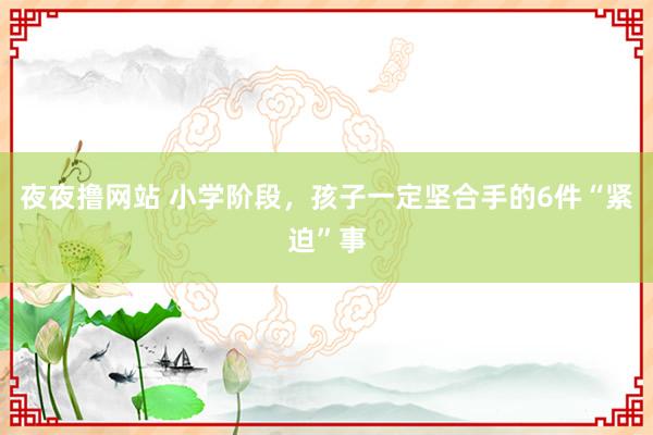 夜夜撸网站 小学阶段，孩子一定坚合手的6件“紧迫”事