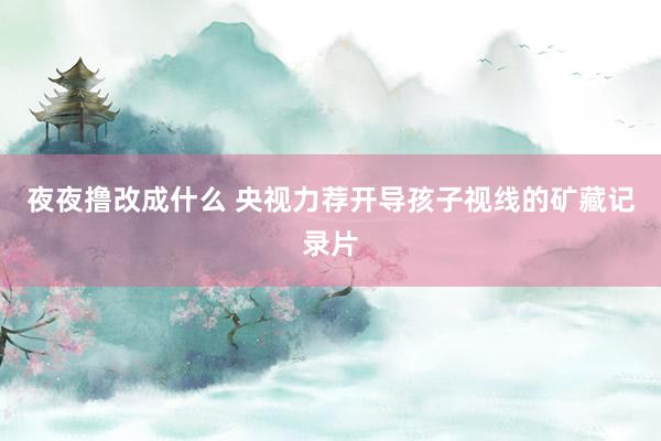 夜夜撸改成什么 央视力荐开导孩子视线的矿藏记录片