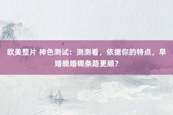 欧美整片 神色测试：测测看，依据你的特点，早婚晚婚哪条路更顺？
