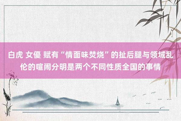 白虎 女優 赋有“情面味焚烧”的扯后腿与领域乱伦的喧闹分明是两个不同性质全国的事情
