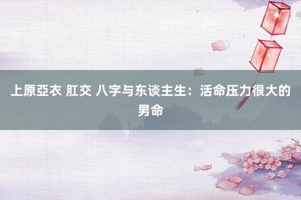 上原亞衣 肛交 八字与东谈主生：活命压力很大的男命