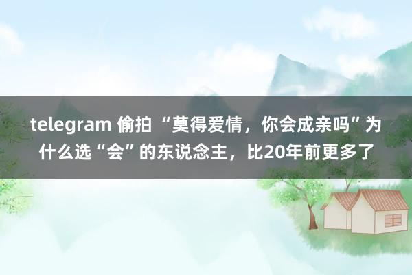 telegram 偷拍 “莫得爱情，你会成亲吗”为什么选“会”的东说念主，比20年前更多了