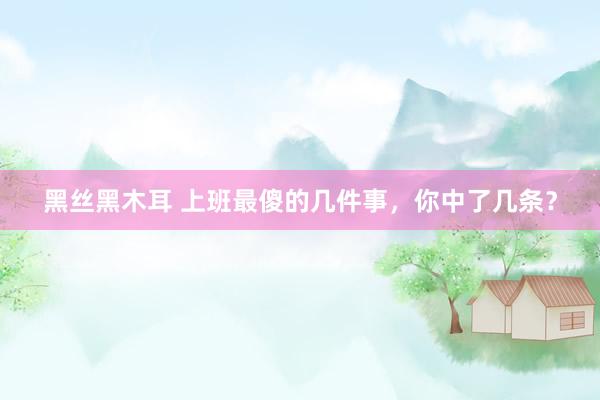黑丝黑木耳 上班最傻的几件事，你中了几条？