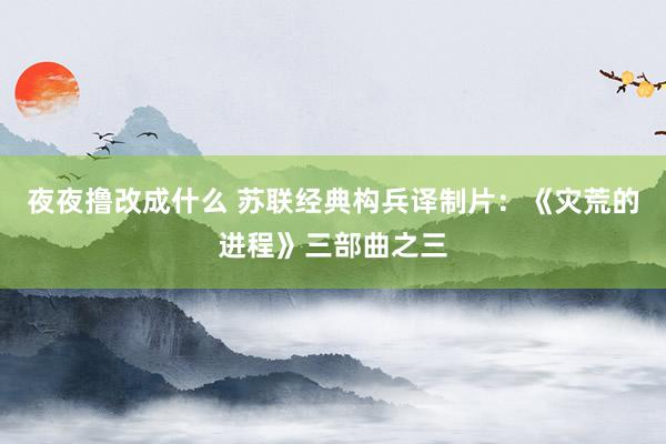 夜夜撸改成什么 苏联经典构兵译制片：《灾荒的进程》三部曲之三