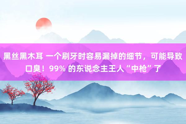 黑丝黑木耳 一个刷牙时容易漏掉的细节，可能导致口臭！99% 的东说念主王人“中枪”了