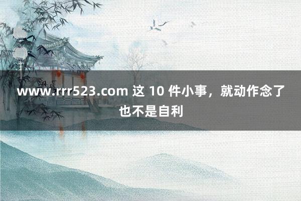 www.rrr523.com 这 10 件小事，就动作念了也不是自利